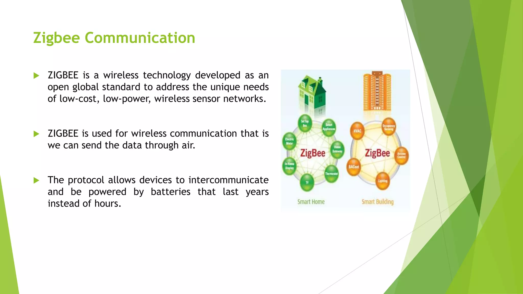 Zigbee Communication
 ZIGBEE is a wireless technology developed as an
open global standard to address the unique needs
of low-cost, low-power, wireless sensor networks.
 ZIGBEE is used for wireless communication that is
we can send the data through air.
 The protocol allows devices to intercommunicate
and be powered by batteries that last years
instead of hours.
 