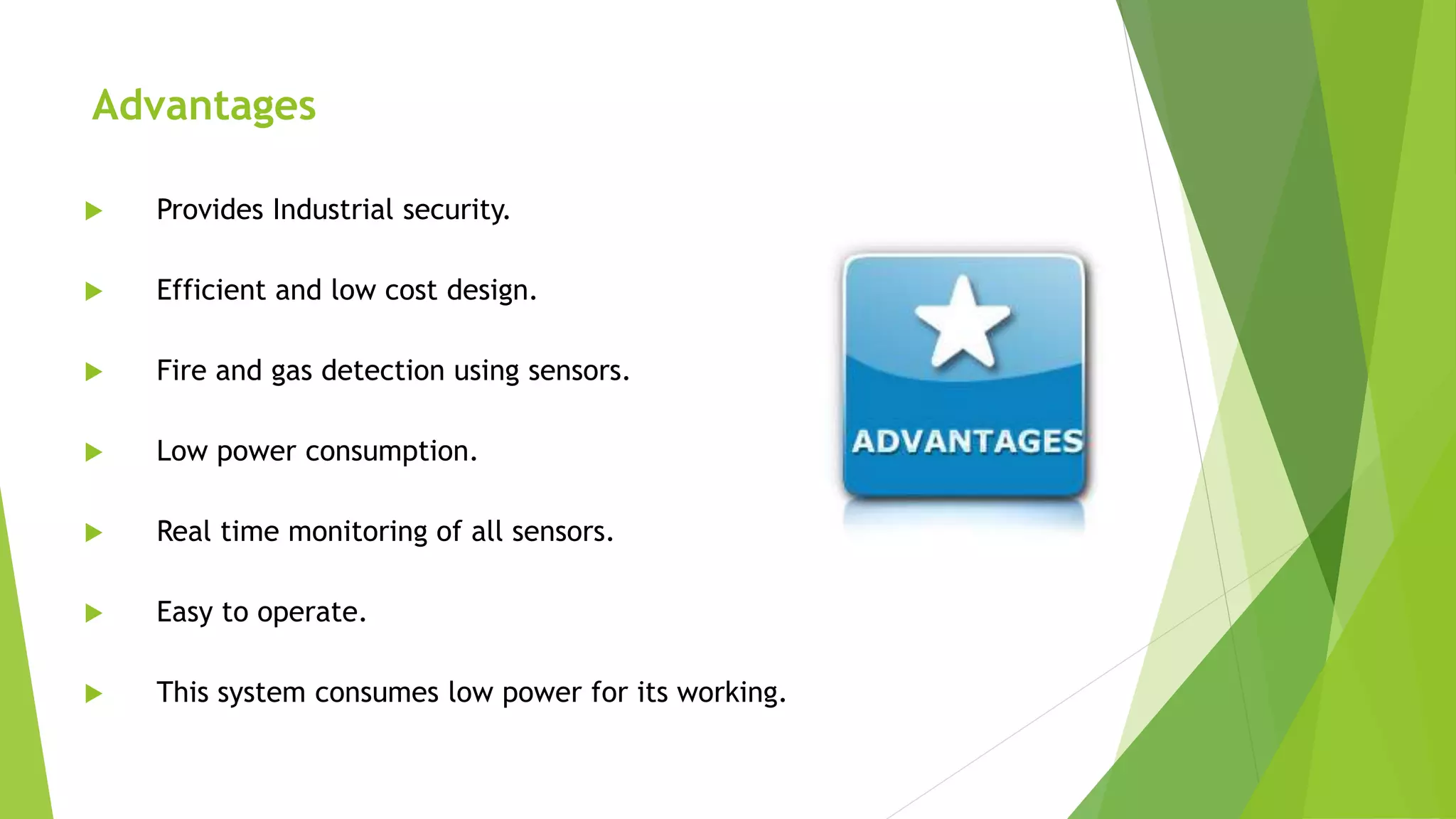 Advantages
 Provides Industrial security.
 Efficient and low cost design.
 Fire and gas detection using sensors.
 Low power consumption.
 Real time monitoring of all sensors.
 Easy to operate.
 This system consumes low power for its working.
 