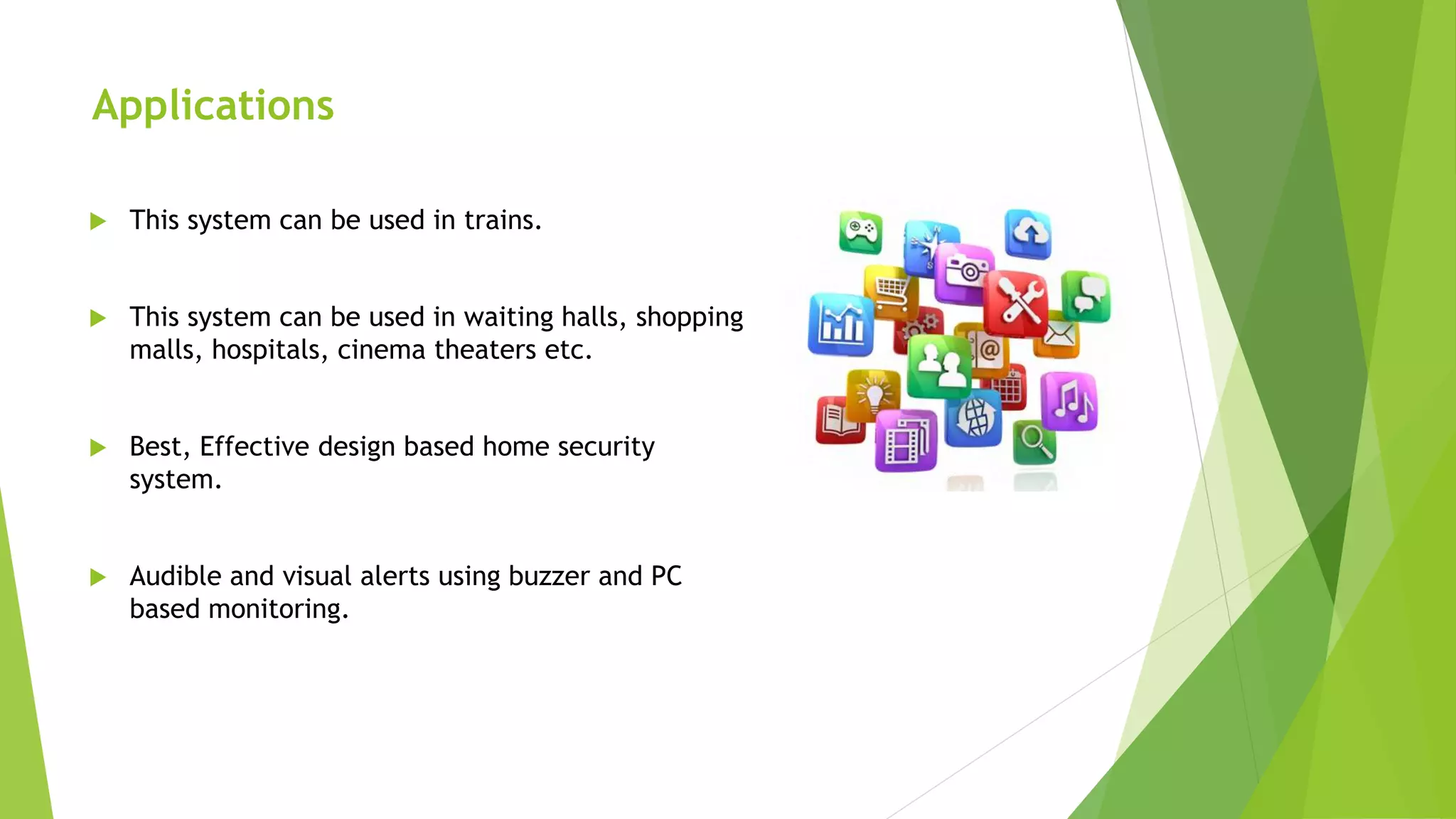 Applications
 This system can be used in trains.
 This system can be used in waiting halls, shopping
malls, hospitals, cinema theaters etc.
 Best, Effective design based home security
system.
 Audible and visual alerts using buzzer and PC
based monitoring.
 