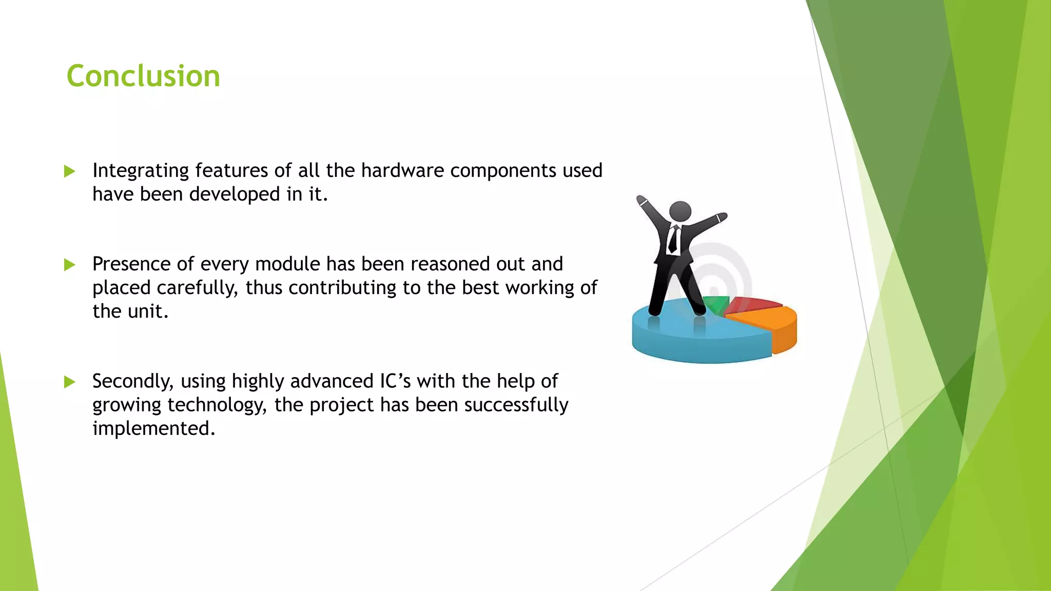 Conclusion
 Integrating features of all the hardware components used
have been developed in it.
 Presence of every module has been reasoned out and
placed carefully, thus contributing to the best working of
the unit.
 Secondly, using highly advanced IC’s with the help of
growing technology, the project has been successfully
implemented.
 