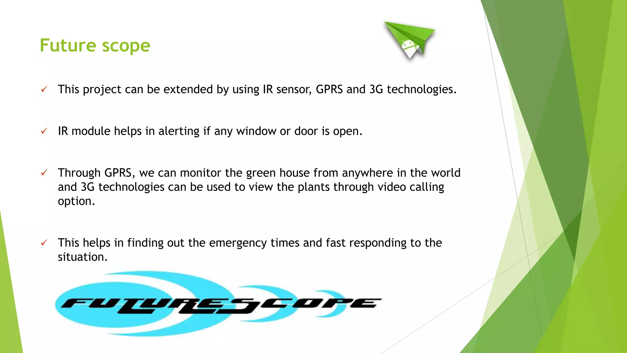 Future scope
 This project can be extended by using IR sensor, GPRS and 3G technologies.
 IR module helps in alerting if any window or door is open.
 Through GPRS, we can monitor the green house from anywhere in the world
and 3G technologies can be used to view the plants through video calling
option.
 This helps in finding out the emergency times and fast responding to the
situation.
 