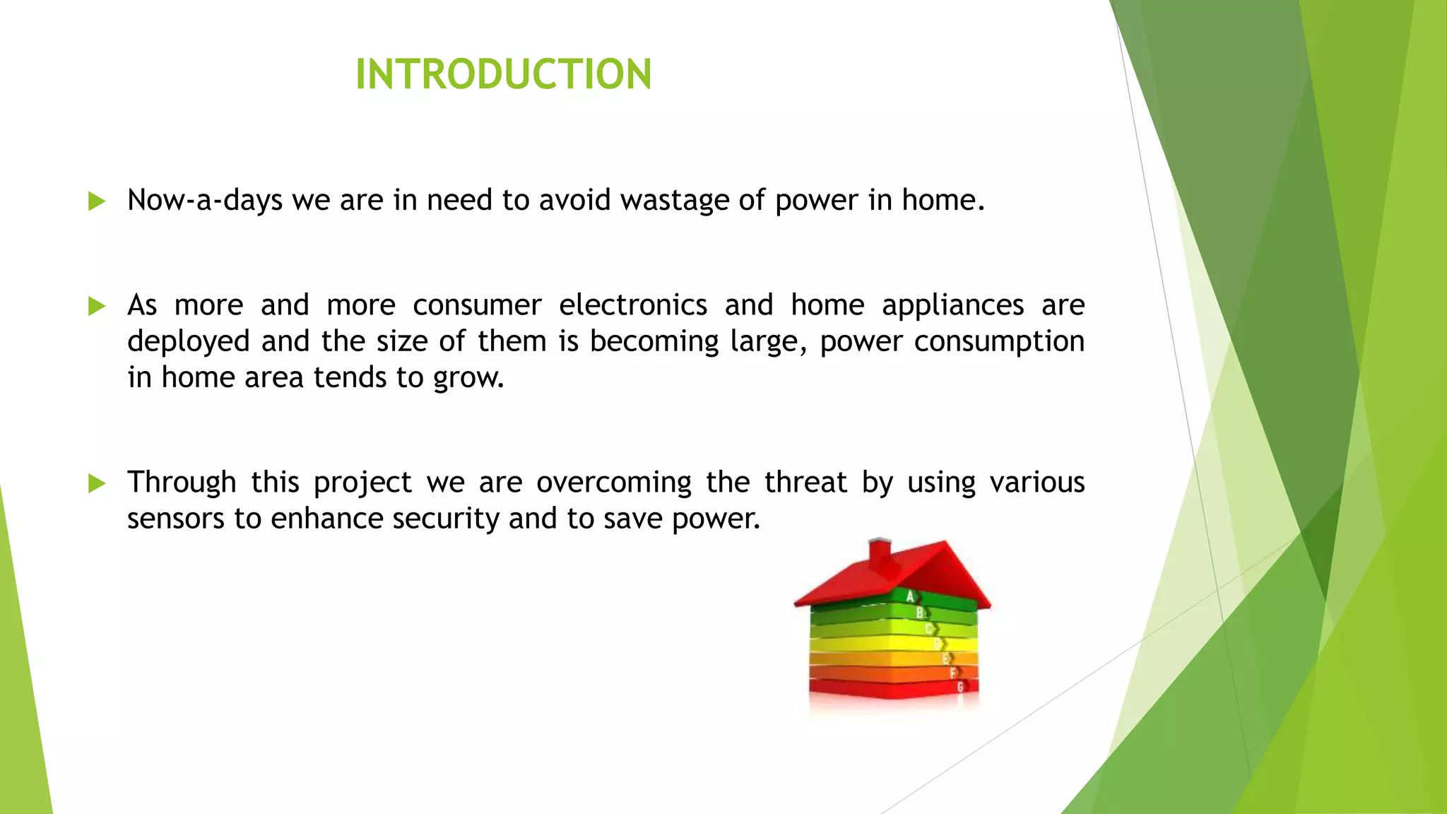 INTRODUCTION
 Now-a-days we are in need to avoid wastage of power in home.
 As more and more consumer electronics and home appliances are
deployed and the size of them is becoming large, power consumption
in home area tends to grow.
 Through this project we are overcoming the threat by using various
sensors to enhance security and to save power.
 