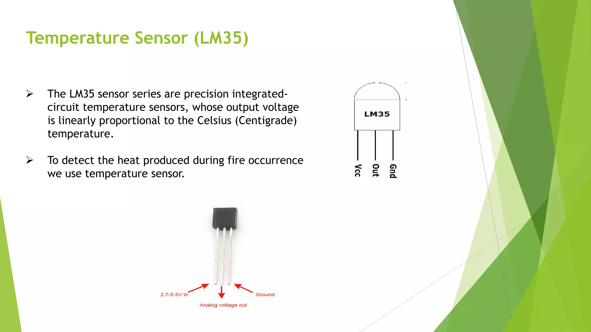 Temperature Sensor (LM35)
 The LM35 sensor series are precision integrated-
circuit temperature sensors, whose output voltage
is linearly proportional to the Celsius (Centigrade)
temperature.
 To detect the heat produced during fire occurrence
we use temperature sensor.
 