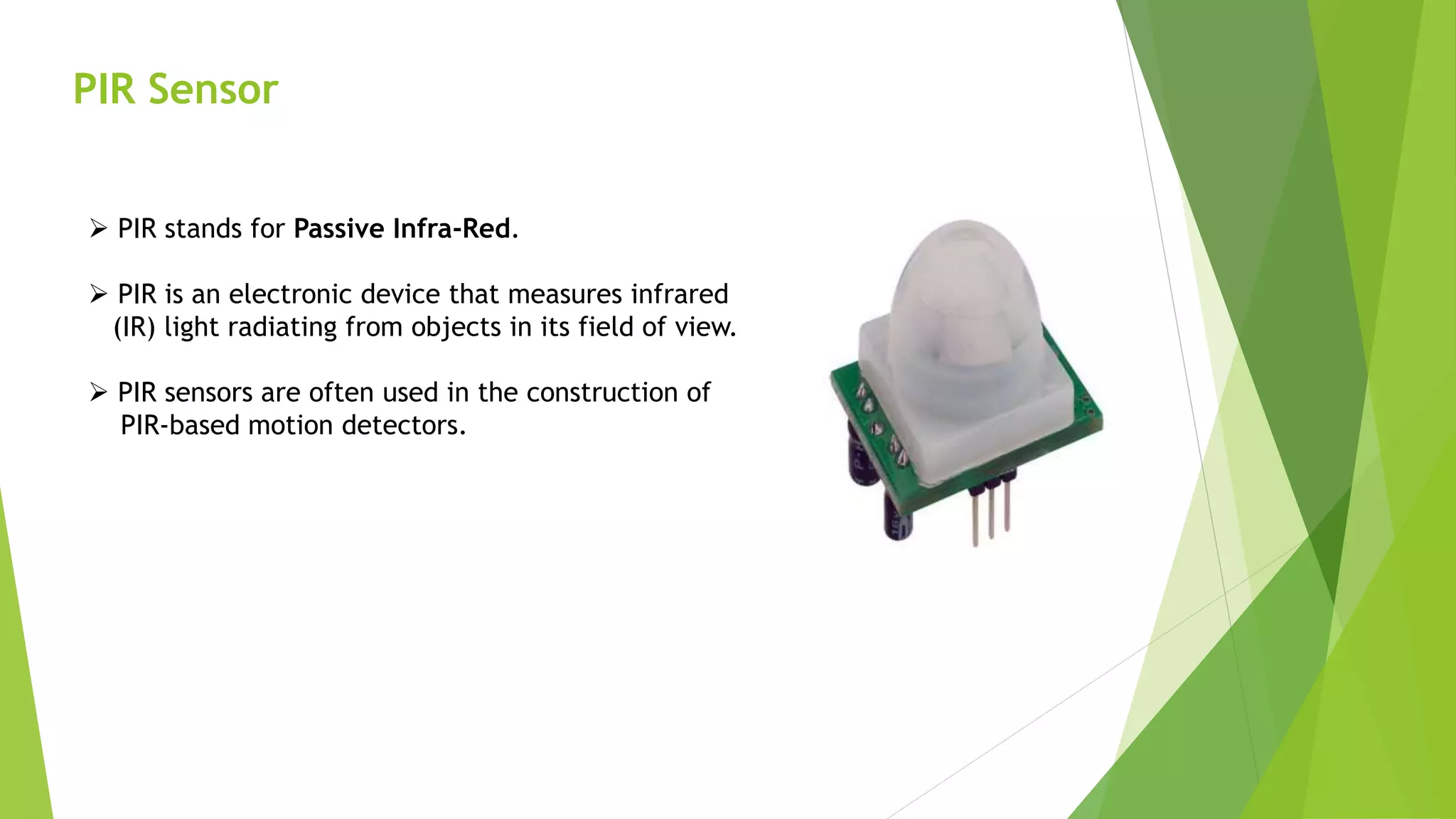 PIR Sensor
 PIR stands for Passive Infra-Red.
 PIR is an electronic device that measures infrared
(IR) light radiating from objects in its field of view.
 PIR sensors are often used in the construction of
PIR-based motion detectors.
 