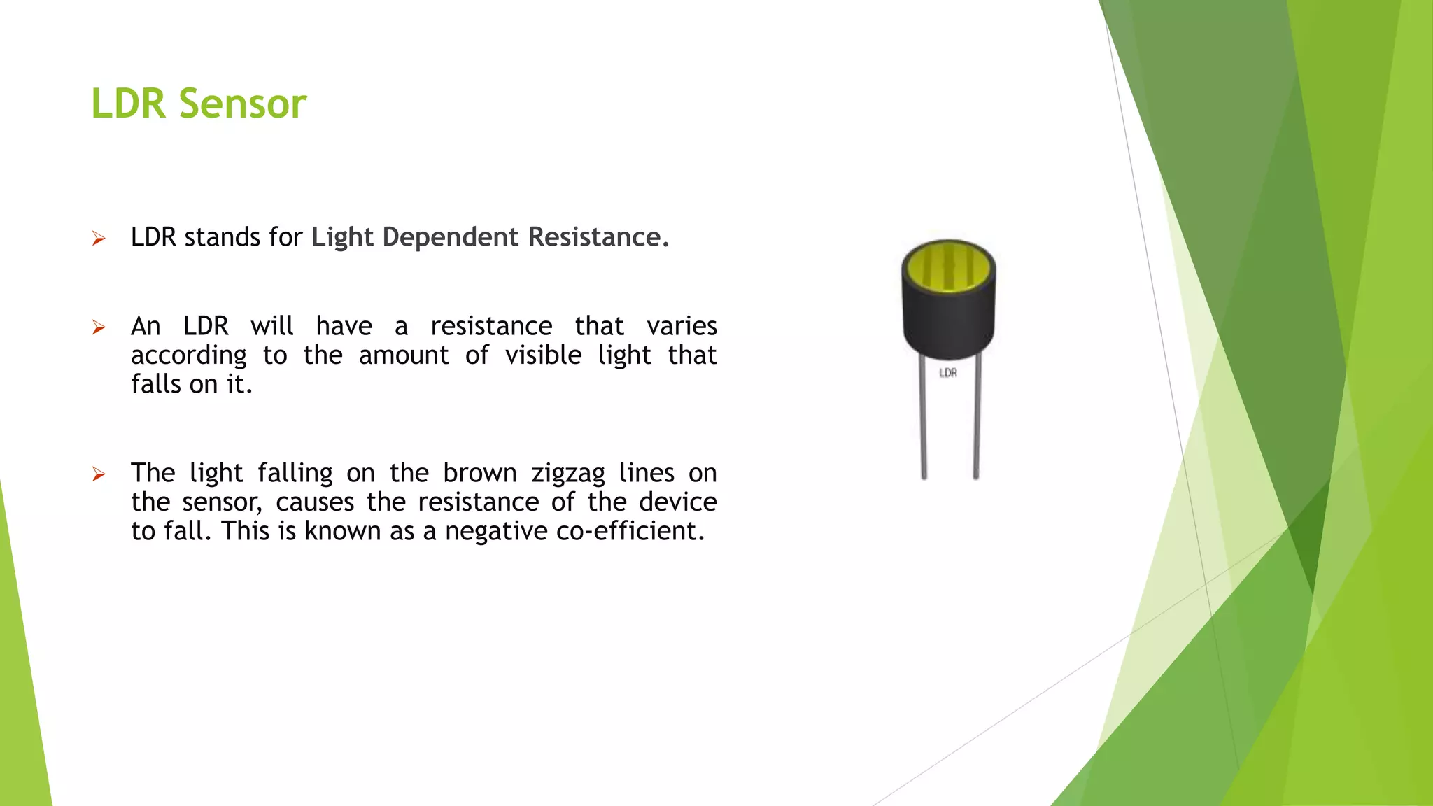 LDR Sensor
 LDR stands for Light Dependent Resistance.
 An LDR will have a resistance that varies
according to the amount of visible light that
falls on it.
 The light falling on the brown zigzag lines on
the sensor, causes the resistance of the device
to fall. This is known as a negative co-efficient.
 