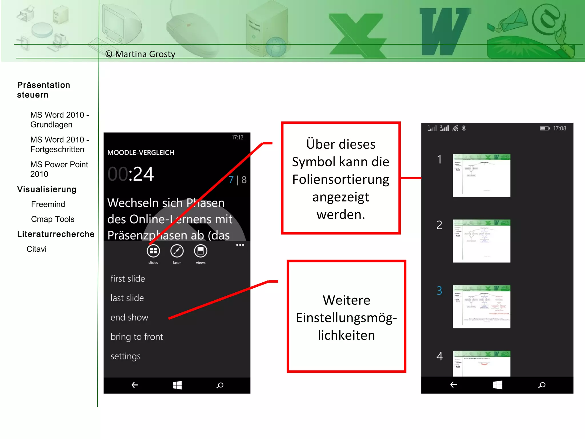 © Martina Grosty
Präsentation
steuern
Einstellungen
Windows Tablet
Einstellungen
Windows Phone
Steuerung
Präsentations-
ablauf
Einstellungen auf
dem Windows
Phone
Über dieses
Symbol kann die
Foliensortierung
angezeigt
werden.
Weitere
Einstellungsmög-
lichkeiten
>
 