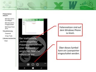 © Martina Grosty
Präsentation
steuern
Einstellungen
Windows Tablet
Einstellungen
Windows Phone
Steuerung
Präsentations-
ablauf
Einstellungen auf
dem Windows
Phone
Über dieses Symbol
kann ein Laserpointer
eingeschaltet werden.
Foliennotizen sind auf
dem Windows Phone
zu lesen.
>
 