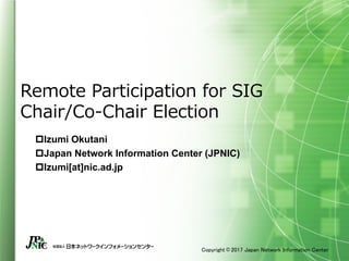 Copyright © 2017 Japan Network Information Center
Remote Participation for SIG
Chair/Co-Chair Election
pIzumi Okutani
pJapan Network Information Center (JPNIC)
pIzumi[at]nic.ad.jp
 