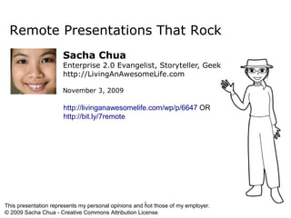 Remote Presentations That Rock
                      Sacha Chua
                      Enterprise 2.0 Evangelist, Storyteller, Geek
                      http://LivingAnAwesomeLife.com

                      November 3, 2009

                      http://livinganawesomelife.com/wp/p/6647 OR
                      http://bit.ly/7remote




 This presentation represents my personal opinions and 1 those of my employer.
                                                         not
© Copyright IBM
Corporation Sacha Chua - Creative Commons Attribution License
 © 2009 2009
 