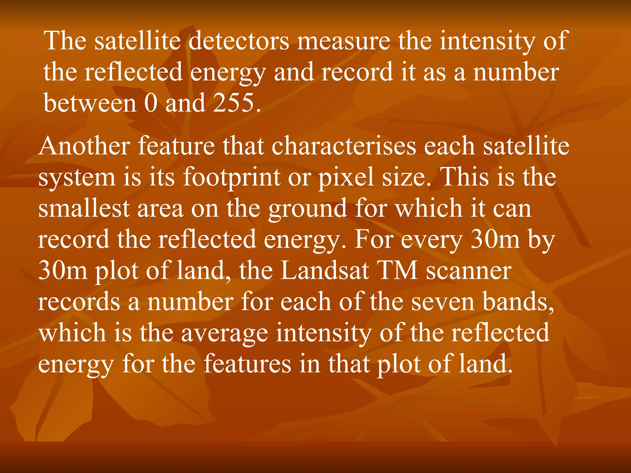 Another feature that characterises each satellite system is its footprint or pixel size. This is the smallest area on the ground for which it can record the reflected energy. For every 30m by 30m plot of land, the Landsat TM scanner records a number for each of the seven bands, which is the average intensity of the reflected energy for the features in that plot of land.  The satellite detectors measure the intensity of the reflected energy and record it as a number between 0 and 255.  