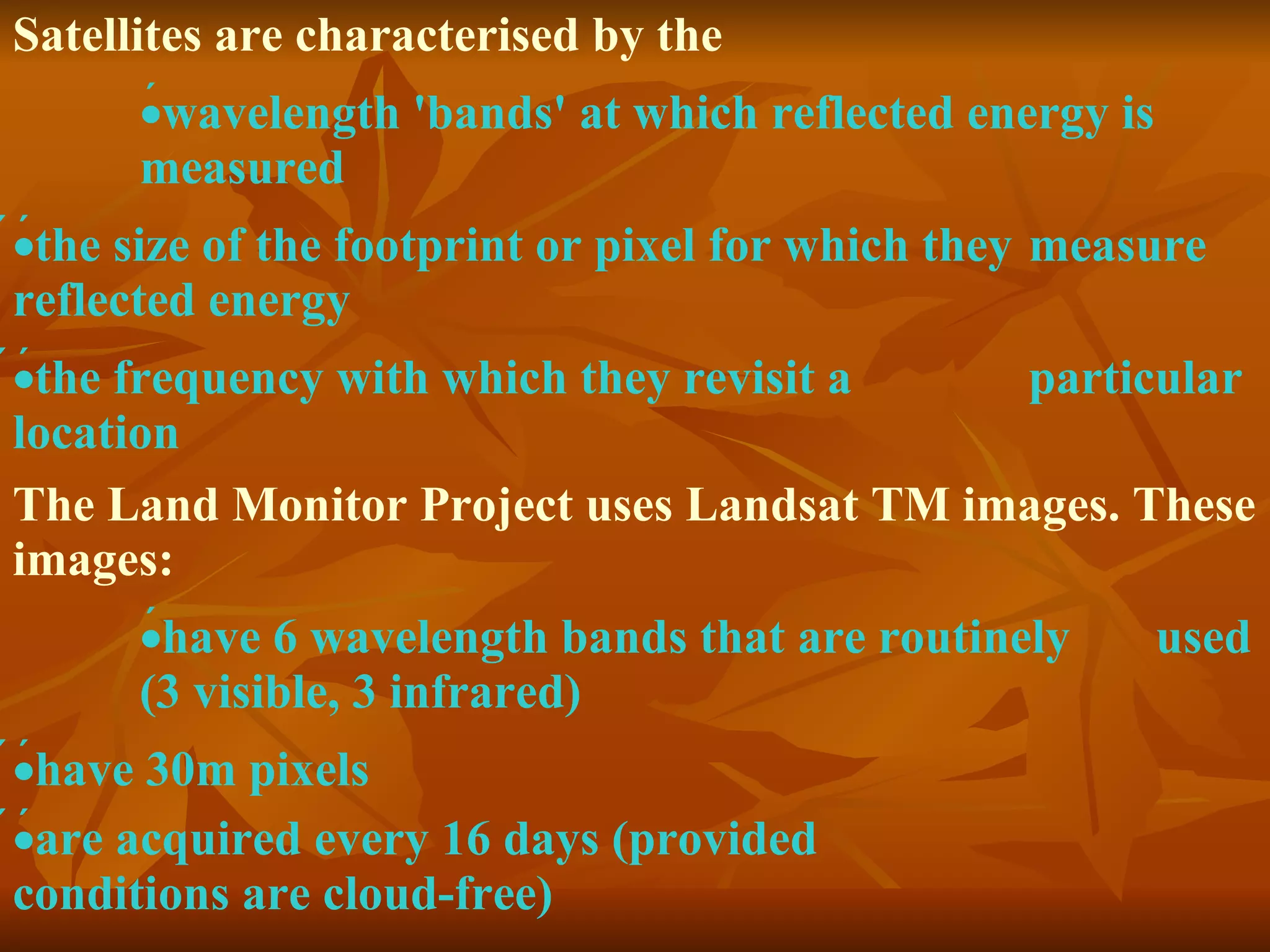 Satellites are characterised by the  wavelength 'bands' at which reflected energy is measured   the size of the footprint or pixel for which they  measure reflected energy   the frequency with which they revisit a  particular location  The Land Monitor Project uses Landsat TM images. These images:  have 6 wavelength bands that are routinely  used (3 visible, 3 infrared)   have 30m pixels   are acquired every 16 days (provided  conditions are cloud-free)  