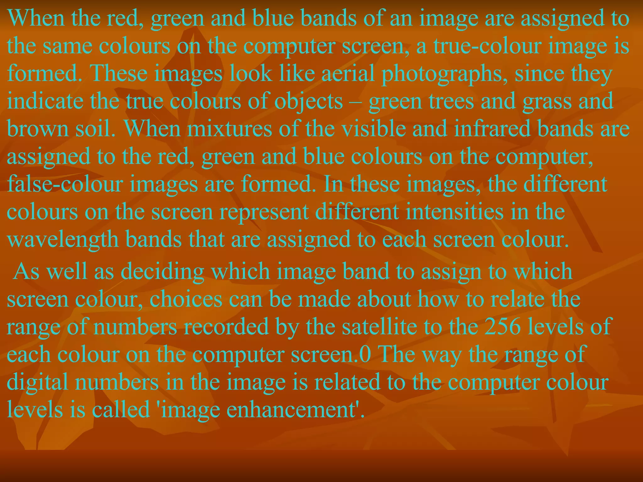When the red, green and blue bands of an image are assigned to the same colours on the computer screen, a true-colour image is formed. These images look like aerial photographs, since they indicate the true colours of objects – green trees and grass and brown soil. When mixtures of the visible and infrared bands are assigned to the red, green and blue colours on the computer, false-colour images are formed. In these images, the different colours on the screen represent different intensities in the wavelength bands that are assigned to each screen colour. As well as deciding which image band to assign to which screen colour, choices can be made about how to relate the range of numbers recorded by the satellite to the 256 levels of each colour on the computer screen.0 The way the range of digital numbers in the image is related to the computer colour levels is called 'image enhancement'. 
