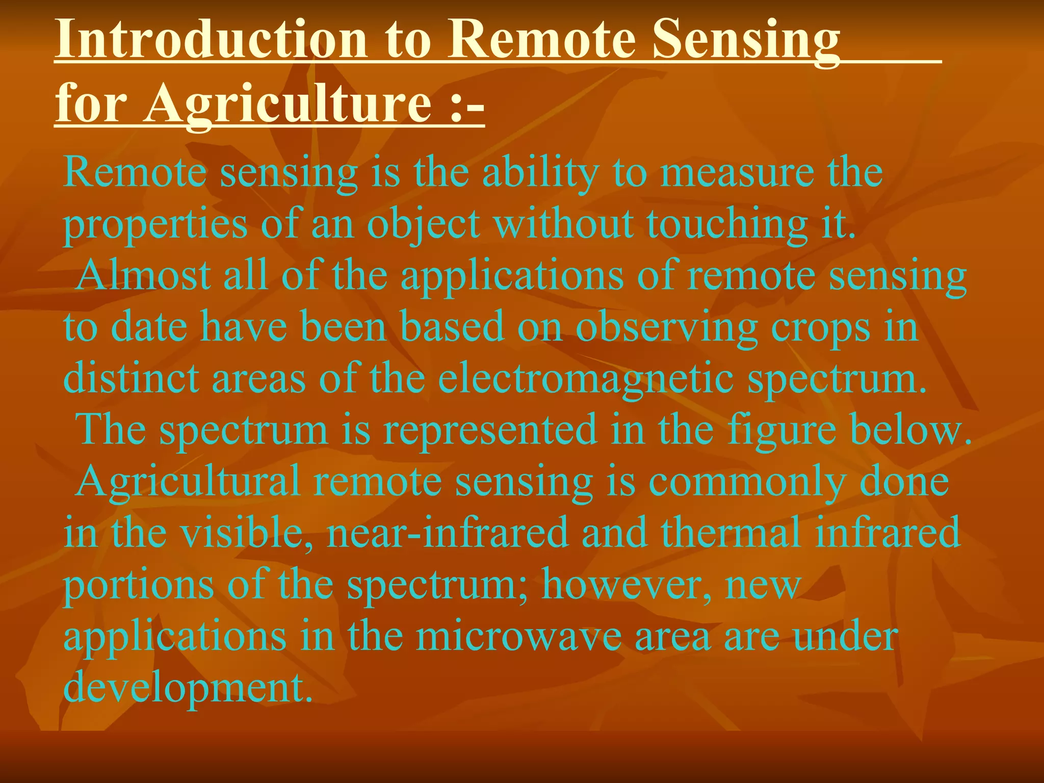 Introduction to Remote Sensing  for Agriculture :- Remote sensing is the ability to measure the properties of an object without touching it.  Almost all of the applications of remote sensing to date have been based on observing crops in distinct areas of the electromagnetic spectrum.  The spectrum is represented in the figure below.  Agricultural remote sensing is commonly done in the visible, near-infrared and thermal infrared portions of the spectrum; however, new applications in the microwave area are under development.  