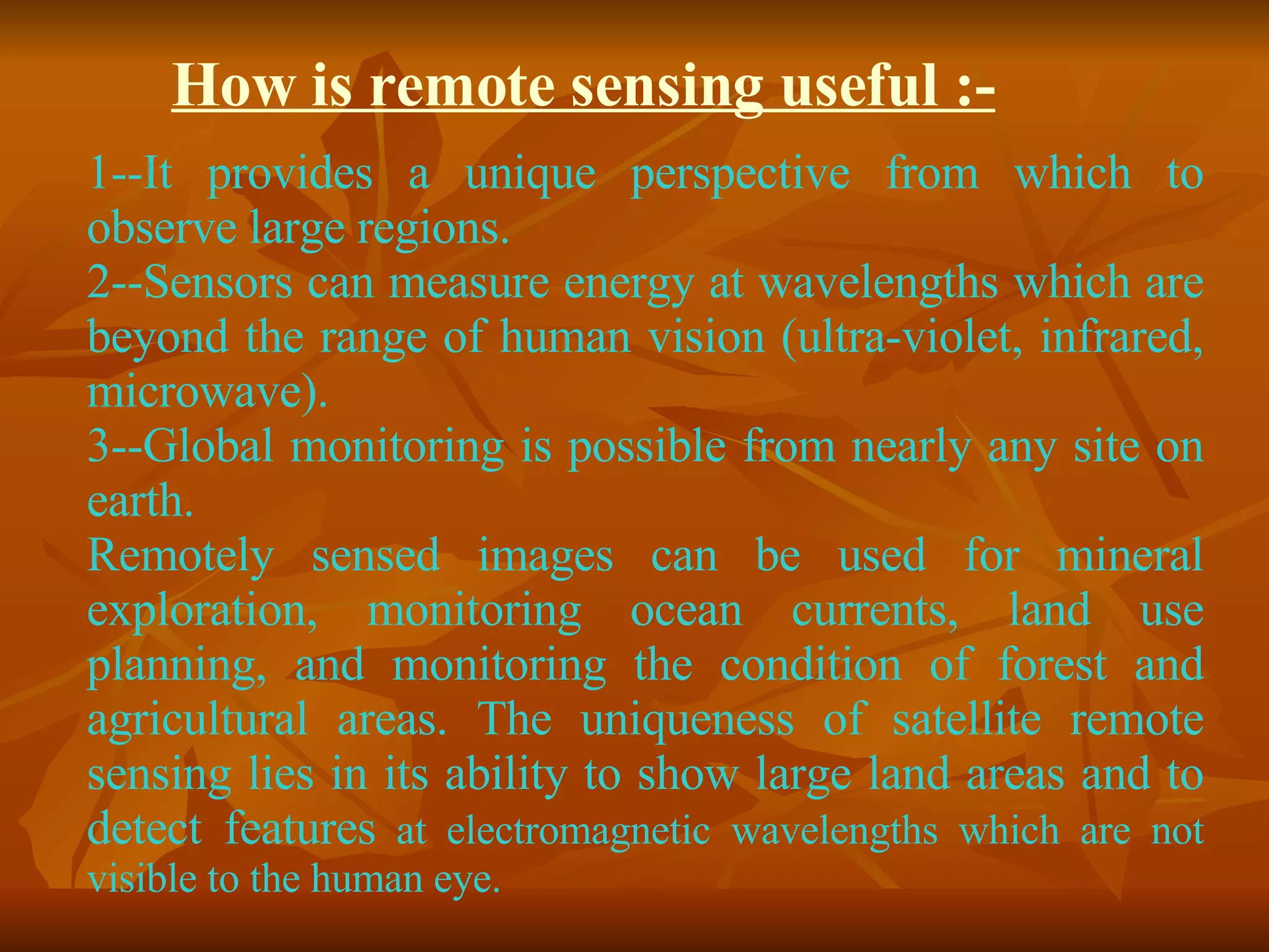 How is remote sensing useful :- 1--It provides a unique perspective from which to observe large regions. 2--Sensors can measure energy at wavelengths which are beyond the range of human vision (ultra-violet, infrared, microwave). 3--Global monitoring is possible from nearly any site on earth. Remotely sensed images can be used for mineral exploration, monitoring ocean currents, land use planning, and monitoring the condition of forest and agricultural areas. The uniqueness of satellite remote sensing lies in its ability to show large land areas and to detect features  at electromagnetic wavelengths which are not visible to the human eye.  