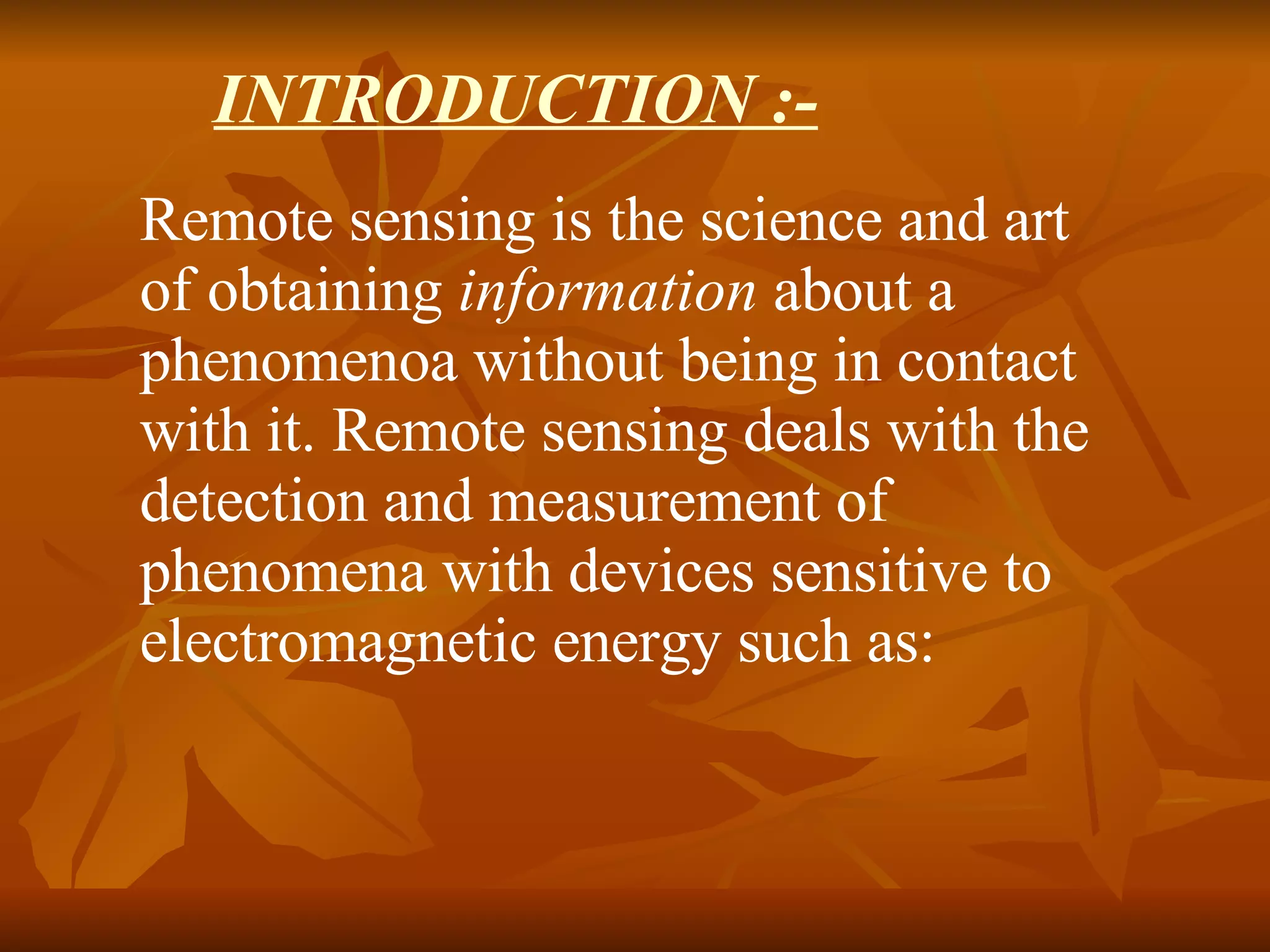 INTRODUCTION :- Remote sensing is the science and art of obtaining  information  about a phenomenoa without being in contact with it. Remote sensing deals with the detection and measurement of phenomena with devices sensitive to electromagnetic energy such as:  