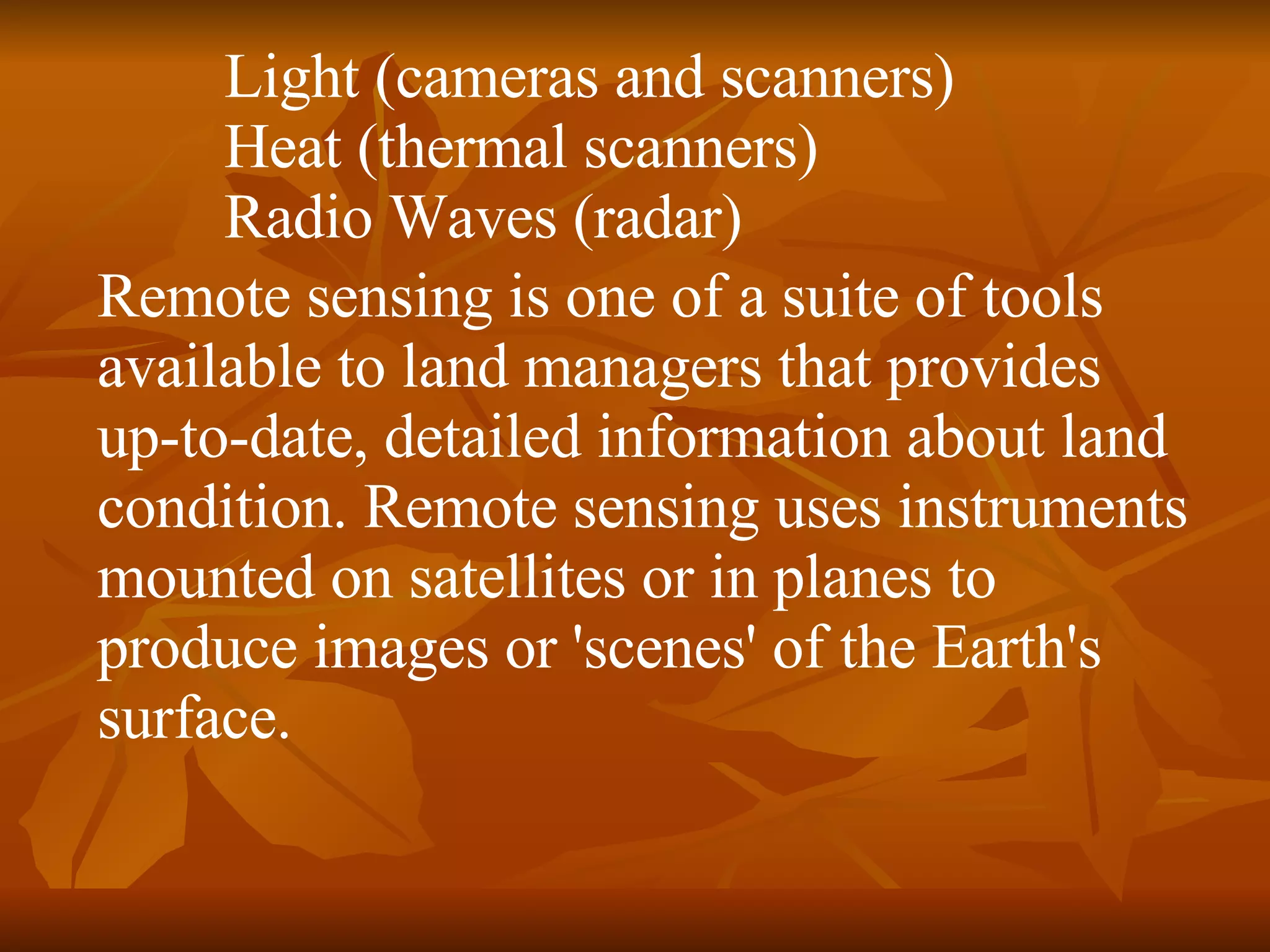 Light (cameras and scanners)  Heat (thermal scanners)  Radio Waves (radar)  Remote sensing is one of a suite of tools available to land managers that provides up-to-date, detailed information about land condition. Remote sensing uses instruments mounted on satellites or in planes to produce images or 'scenes' of the Earth's surface.  
