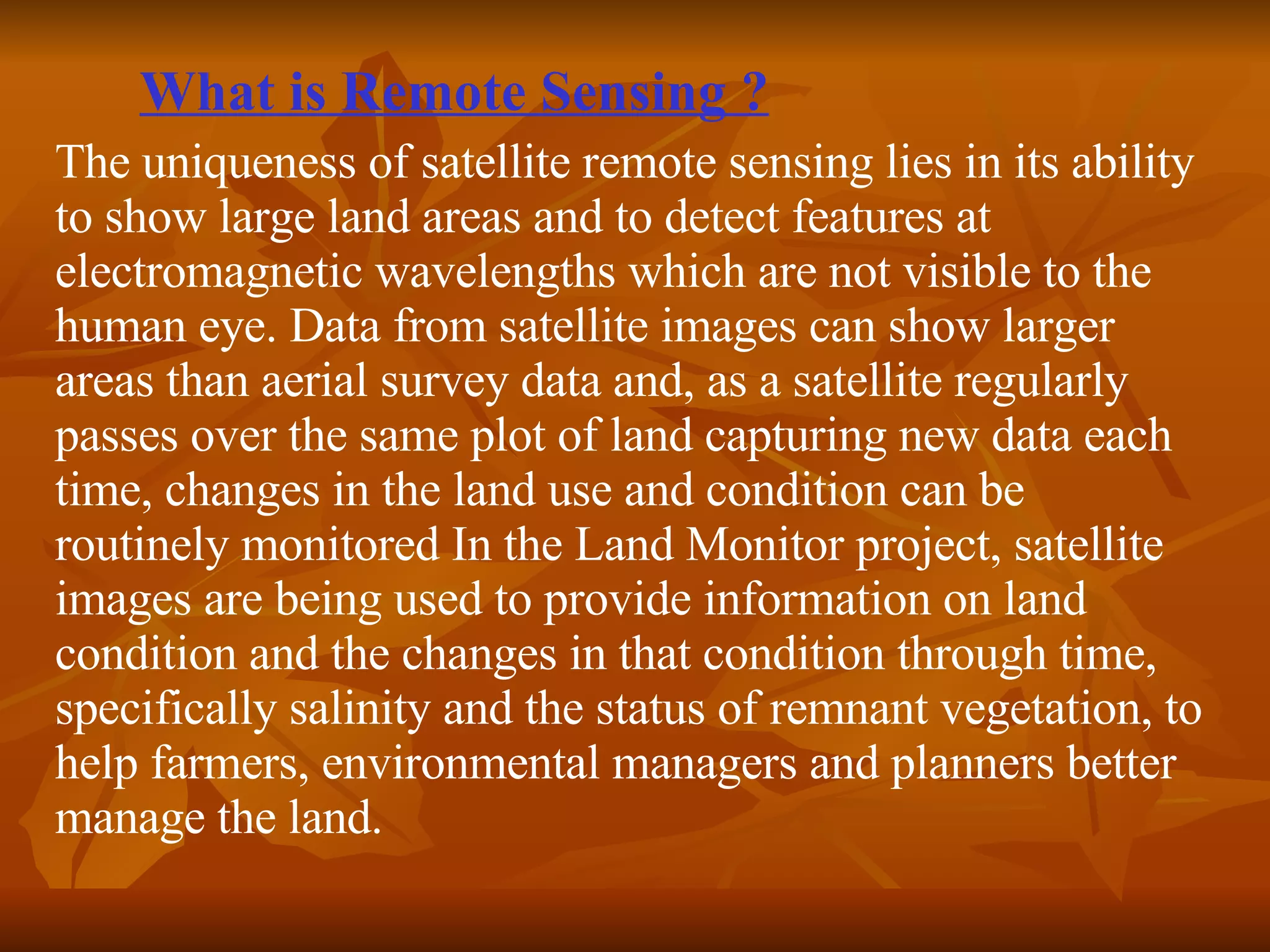 What is Remote Sensing ? The uniqueness of satellite remote sensing lies in its ability to show large land areas and to detect features at electromagnetic wavelengths which are not visible to the human eye. Data from satellite images can show larger areas than aerial survey data and, as a satellite regularly passes over the same plot of land capturing new data each time, changes in the land use and condition can be routinely monitored In the Land Monitor project, satellite images are being used to provide information on land condition and the changes in that condition through time, specifically salinity and the status of remnant vegetation, to help farmers, environmental managers and planners better manage the land.  