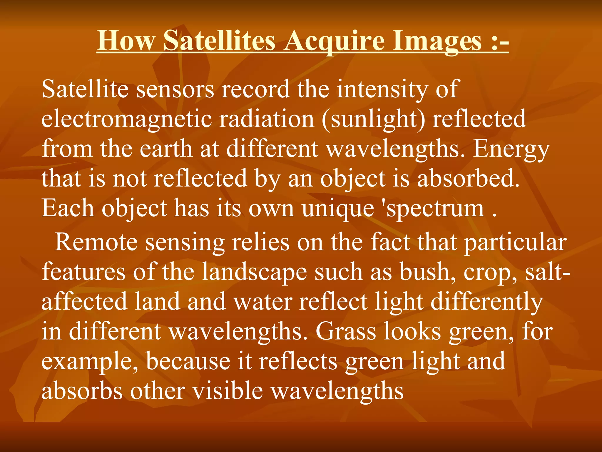 How Satellites Acquire Images :- Satellite sensors record the intensity of electromagnetic radiation (sunlight) reflected from the earth at different wavelengths. Energy that is not reflected by an object is absorbed. Each object has its own unique 'spectrum .    Remote sensing relies on the fact that particular features of the landscape such as bush, crop, salt-affected land and water reflect light differently in different wavelengths. Grass looks green, for example, because it reflects green light and absorbs other visible wavelengths 