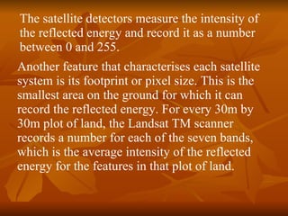 Another feature that characterises each satellite system is its footprint or pixel size. This is the smallest area on the ground for which it can record the reflected energy. For every 30m by 30m plot of land, the Landsat TM scanner records a number for each of the seven bands, which is the average intensity of the reflected energy for the features in that plot of land.  The satellite detectors measure the intensity of the reflected energy and record it as a number between 0 and 255.  