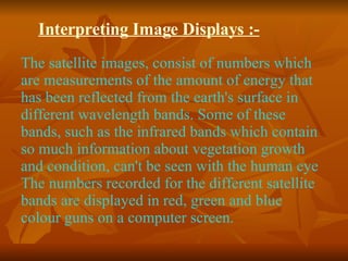 Interpreting Image Displays :- The satellite images, consist of numbers which are measurements of the amount of energy that has been reflected from the earth's surface in different wavelength bands. Some of these bands, such as the infrared bands which contain so much information about vegetation growth and condition, can't be seen with the human eye The numbers recorded for the different satellite bands are displayed in red, green and blue colour guns on a computer screen. 