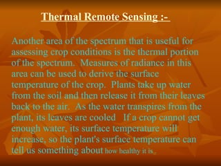 Thermal Remote Sensing :-  Another area of the spectrum that is useful for assessing crop conditions is the thermal portion of the spectrum.  Measures of radiance in this area can be used to derive the surface temperature of the crop.  Plants take up water from the soil and then release it from their leaves back to the air.  As the water transpires from the plant, its leaves are cooled   If a crop cannot get enough water, its surface temperature will increase, so the plant's surface temperature can tell us something about  how healthy it is . 