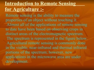 Introduction to Remote Sensing  for Agriculture :- Remote sensing is the ability to measure the properties of an object without touching it.  Almost all of the applications of remote sensing to date have been based on observing crops in distinct areas of the electromagnetic spectrum.  The spectrum is represented in the figure below.  Agricultural remote sensing is commonly done in the visible, near-infrared and thermal infrared portions of the spectrum; however, new applications in the microwave area are under development.  