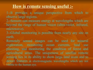 How is remote sensing useful :- 1--It provides a unique perspective from which to observe large regions. 2--Sensors can measure energy at wavelengths which are beyond the range of human vision (ultra-violet, infrared, microwave). 3--Global monitoring is possible from nearly any site on earth. Remotely sensed images can be used for mineral exploration, monitoring ocean currents, land use planning, and monitoring the condition of forest and agricultural areas. The uniqueness of satellite remote sensing lies in its ability to show large land areas and to detect features  at electromagnetic wavelengths which are not visible to the human eye.  