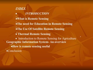 INDEX  INTRODUCTION   What is Remote Sensing   The need for Education in Remote Sensing  The Use Of Satellite Remote Sensing   Thermal Remote Sensing   Introduction to Remote Sensing for Agriculture   Geographic Information System- An overview   How is remote sensing useful   Conclusion 