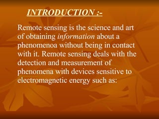 INTRODUCTION :- Remote sensing is the science and art of obtaining  information  about a phenomenoa without being in contact with it. Remote sensing deals with the detection and measurement of phenomena with devices sensitive to electromagnetic energy such as:  