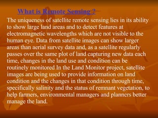 What is Remote Sensing ? The uniqueness of satellite remote sensing lies in its ability to show large land areas and to detect features at electromagnetic wavelengths which are not visible to the human eye. Data from satellite images can show larger areas than aerial survey data and, as a satellite regularly passes over the same plot of land capturing new data each time, changes in the land use and condition can be routinely monitored In the Land Monitor project, satellite images are being used to provide information on land condition and the changes in that condition through time, specifically salinity and the status of remnant vegetation, to help farmers, environmental managers and planners better manage the land.  