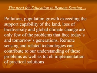 The need for Education in Remote Sensing :- Pollution, population growth exceeding the support capability of the land, loss of biodiversity and global climate change are only few of the problems that face today’s and tomorrow’s generations. Remote sensing and related technologies can contribute to our understanding of these problems as well as tot eh implementation of practical solutions 