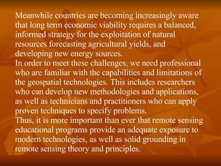 Meanwhile countries are becoming increasingly aware that long term economic viability requires a balanced, informed strategy for the exploitation of natural resources forecasting agricultural yields, and developing new energy sources. In order to meet these challenges, we need professional who are familiar with the capabilities and limitations of the geospatial technologies. This includes researchers who can develop new methodologies and applications, as well as technicians and practitioners who can apply proven techniques to specify problems. Thus, it is more important than ever that remote sensing educational programs provide an adequate exposure to modern technologies, as well as solid grounding in remote sensing theory and principles. 