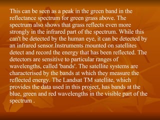 This can be seen as a peak in the green band in the reflectance spectrum for green grass above. The spectrum also shows that grass reflects even more strongly in the infrared part of the spectrum. While this can't be detected by the human eye, it can be detected by an infrared sensor.Instruments mounted on satellites detect and record the energy that has been reflected. The detectors are sensitive to particular ranges of wavelengths, called 'bands'. The satellite systems are characterised by the bands at which they measure the reflected energy. The Landsat TM satellite, which provides the data used in this project, has bands at the blue, green and red wavelengths in the visible part of the spectrum .  