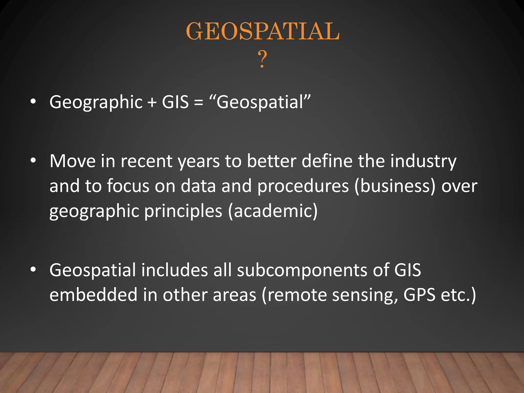GEOSPATIAL
?
• Geographic + GIS = “Geospatial”
• Move in recent years to better define the industry
and to focus on data and procedures (business) over
geographic principles (academic)
• Geospatial includes all subcomponents of GIS
embedded in other areas (remote sensing, GPS etc.)
 