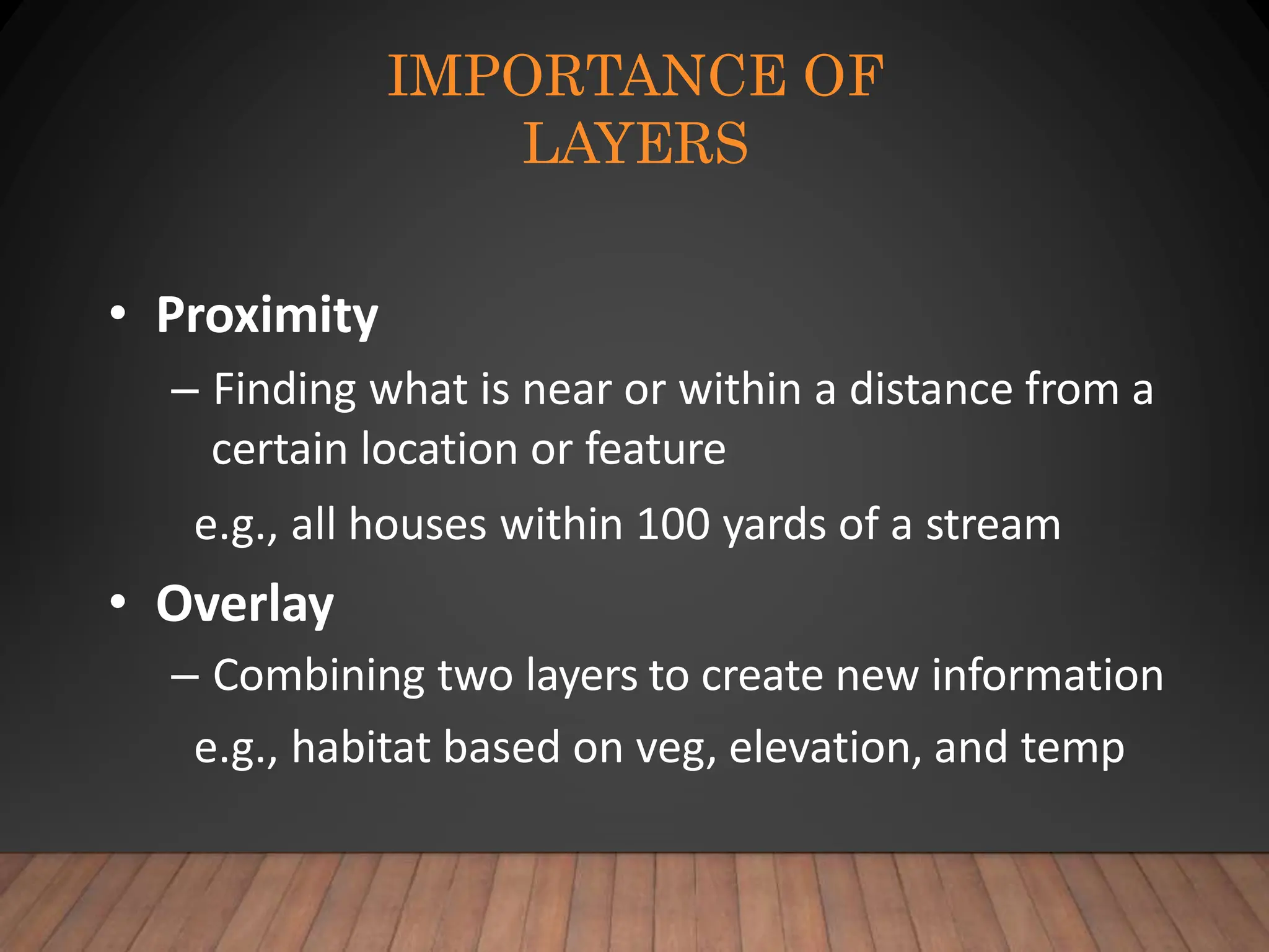 IMPORTANCE OF
LAYERS
• Proximity
– Finding what is near or within a distance from a
certain location or feature
e.g., all houses within 100 yards of a stream
• Overlay
– Combining two layers to create new information
e.g., habitat based on veg, elevation, and temp
 