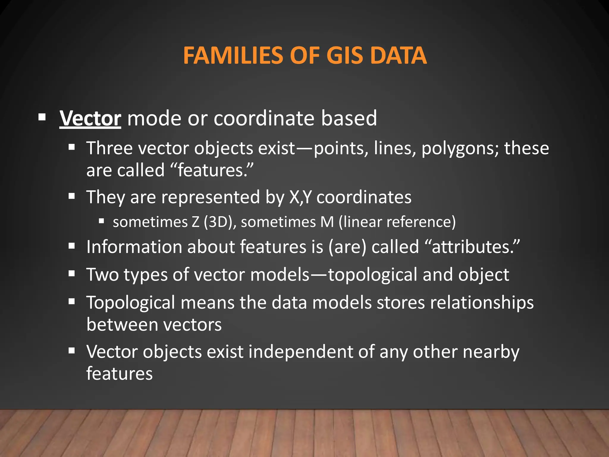 FAMILIES OF GIS DATA
 Vector mode or coordinate based
 Three vector objects exist—points, lines, polygons; these
are called “features.”
 They are represented by X,Y coordinates
 sometimes Z (3D), sometimes M (linear reference)
 Information about features is (are) called “attributes.”
 Two types of vector models—topological and object
 Topological means the data models stores relationships
between vectors
 Vector objects exist independent of any other nearby
features
 