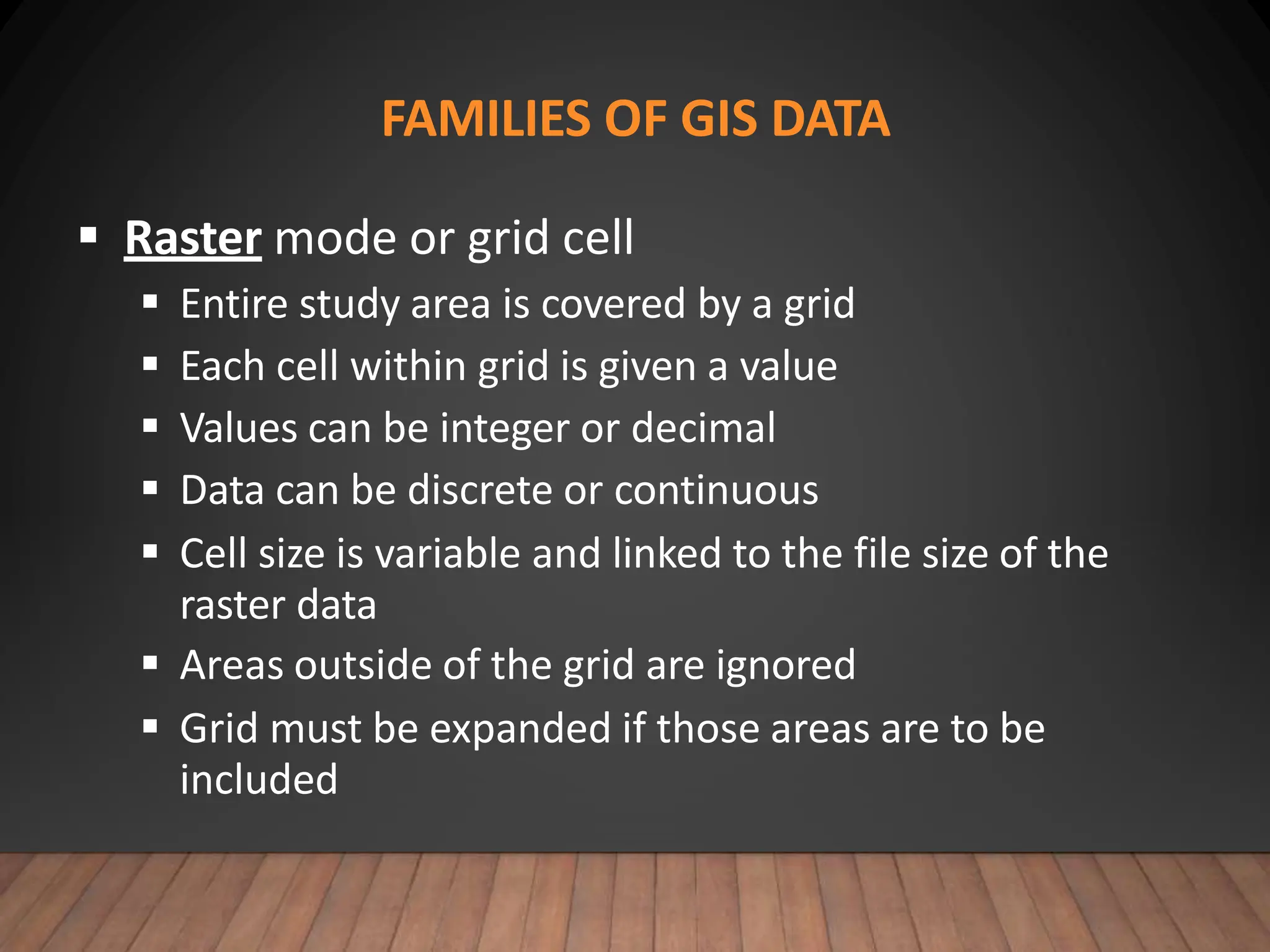 FAMILIES OF GIS DATA
 Raster mode or grid cell
 Entire study area is covered by a grid
 Each cell within grid is given a value
 Values can be integer or decimal
 Data can be discrete or continuous
 Cell size is variable and linked to the file size of the
raster data
 Areas outside of the grid are ignored
 Grid must be expanded if those areas are to be
included
 