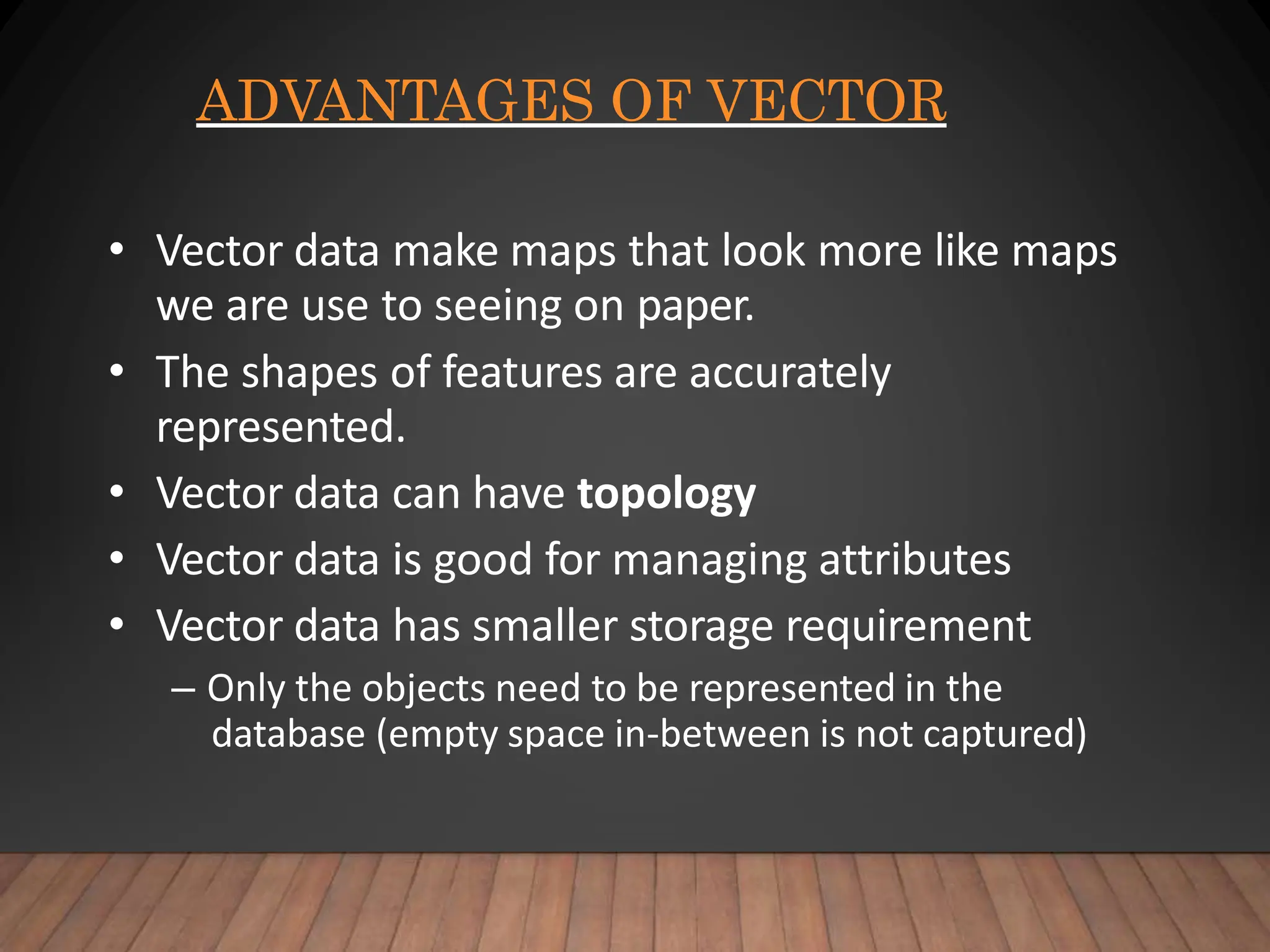 ADVANTAGES OF VECTOR
• Vector data make maps that look more like maps
we are use to seeing on paper.
• The shapes of features are accurately
represented.
• Vector data can have topology
• Vector data is good for managing attributes
• Vector data has smaller storage requirement
– Only the objects need to be represented in the
database (empty space in-between is not captured)
 
