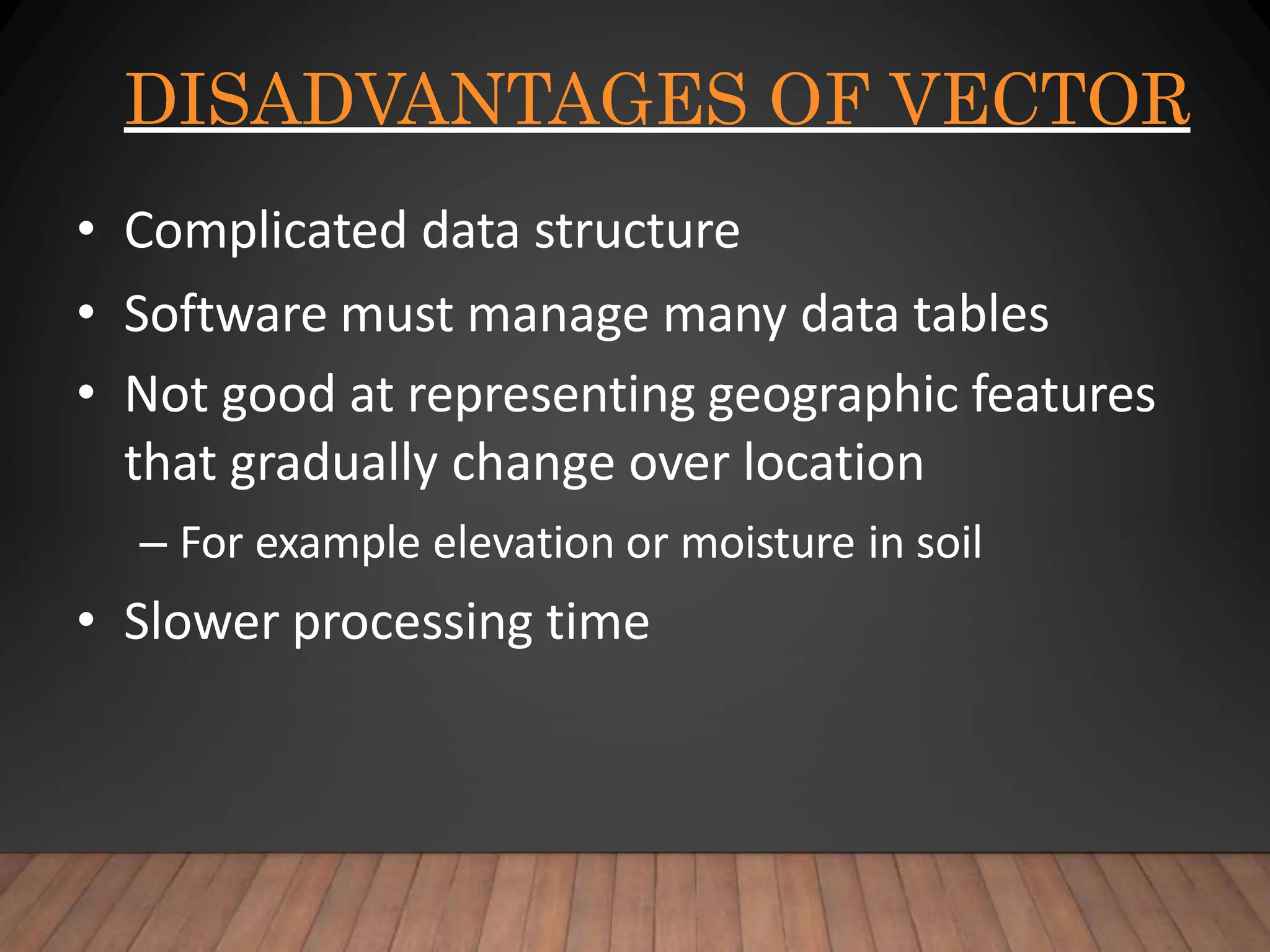 DISADVANTAGES OF VECTOR
• Complicated data structure
• Software must manage many data tables
• Not good at representing geographic features
that gradually change over location
– For example elevation or moisture in soil
• Slower processing time
 