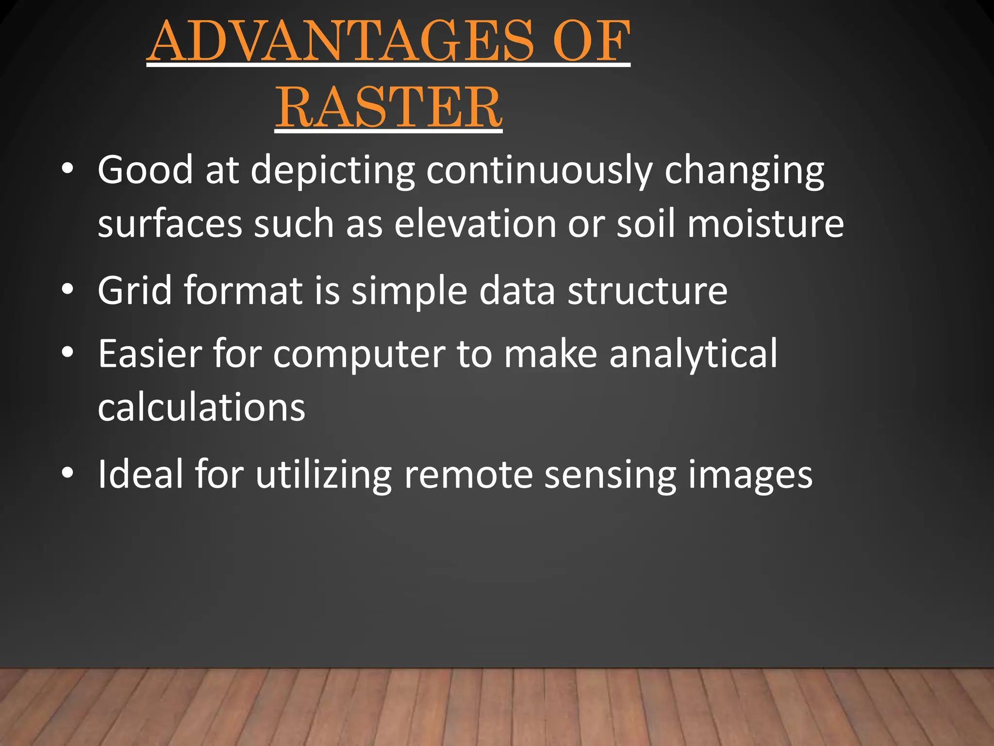 ADVANTAGES OF
RASTER
• Good at depicting continuously changing
surfaces such as elevation or soil moisture
• Grid format is simple data structure
• Easier for computer to make analytical
calculations
• Ideal for utilizing remote sensing images
 