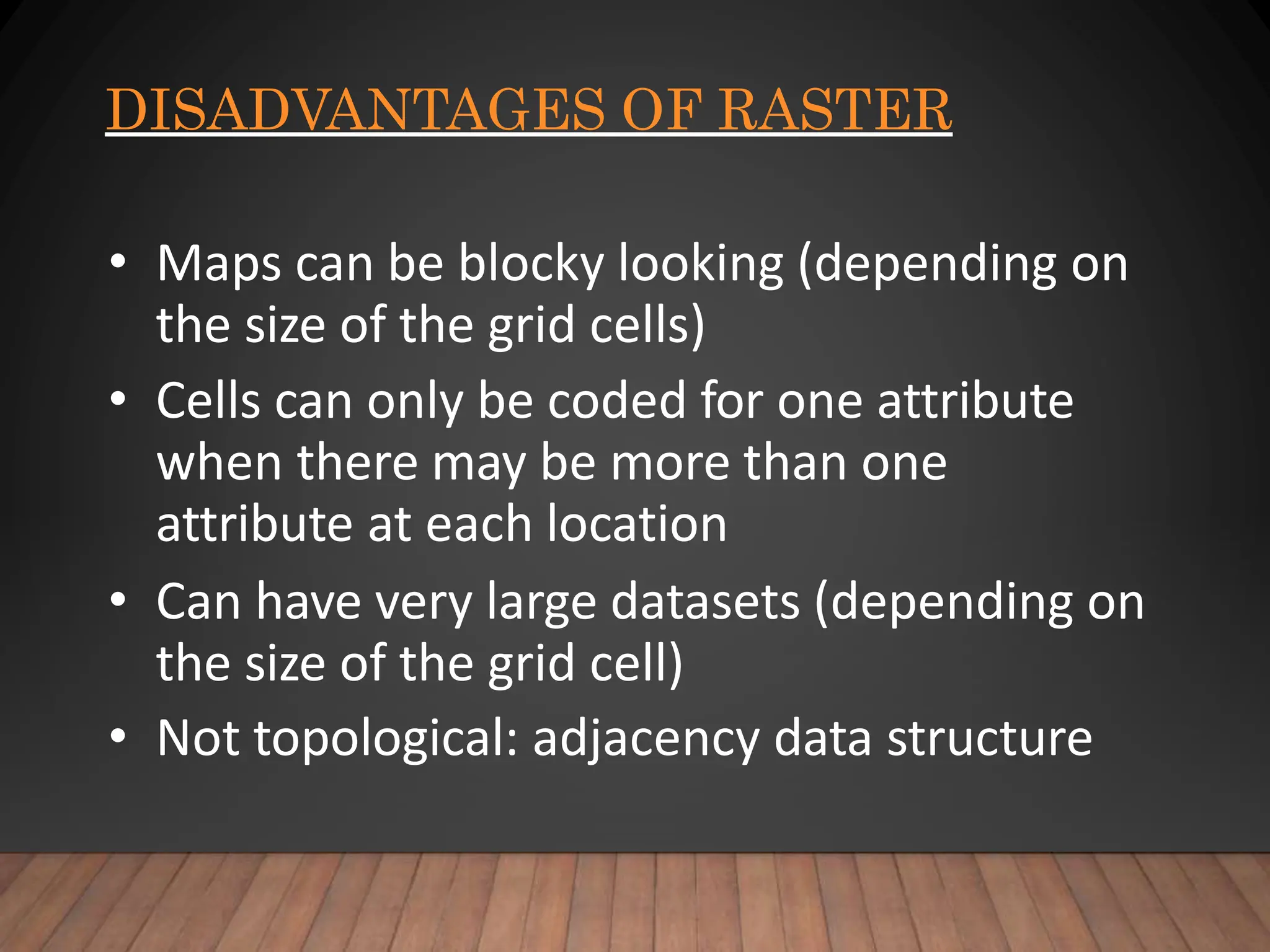 DISADVANTAGES OF RASTER
• Maps can be blocky looking (depending on
the size of the grid cells)
• Cells can only be coded for one attribute
when there may be more than one
attribute at each location
• Can have very large datasets (depending on
the size of the grid cell)
• Not topological: adjacency data structure
 