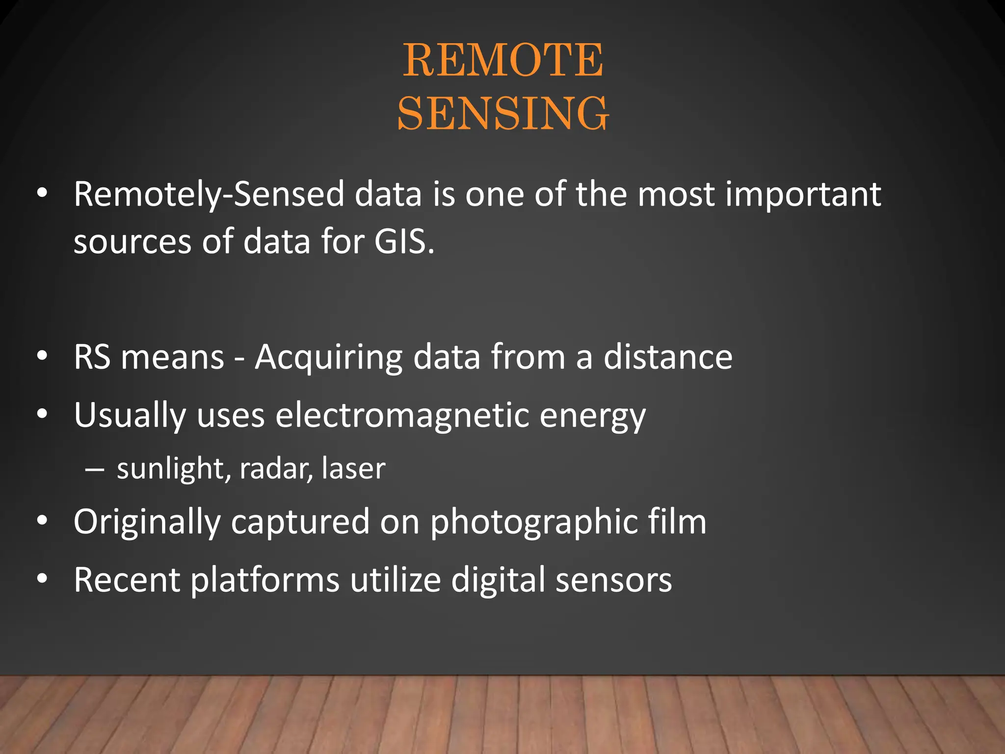 REMOTE
SENSING
• Remotely-Sensed data is one of the most important
sources of data for GIS.
• RS means - Acquiring data from a distance
• Usually uses electromagnetic energy
– sunlight, radar, laser
• Originally captured on photographic film
• Recent platforms utilize digital sensors
 