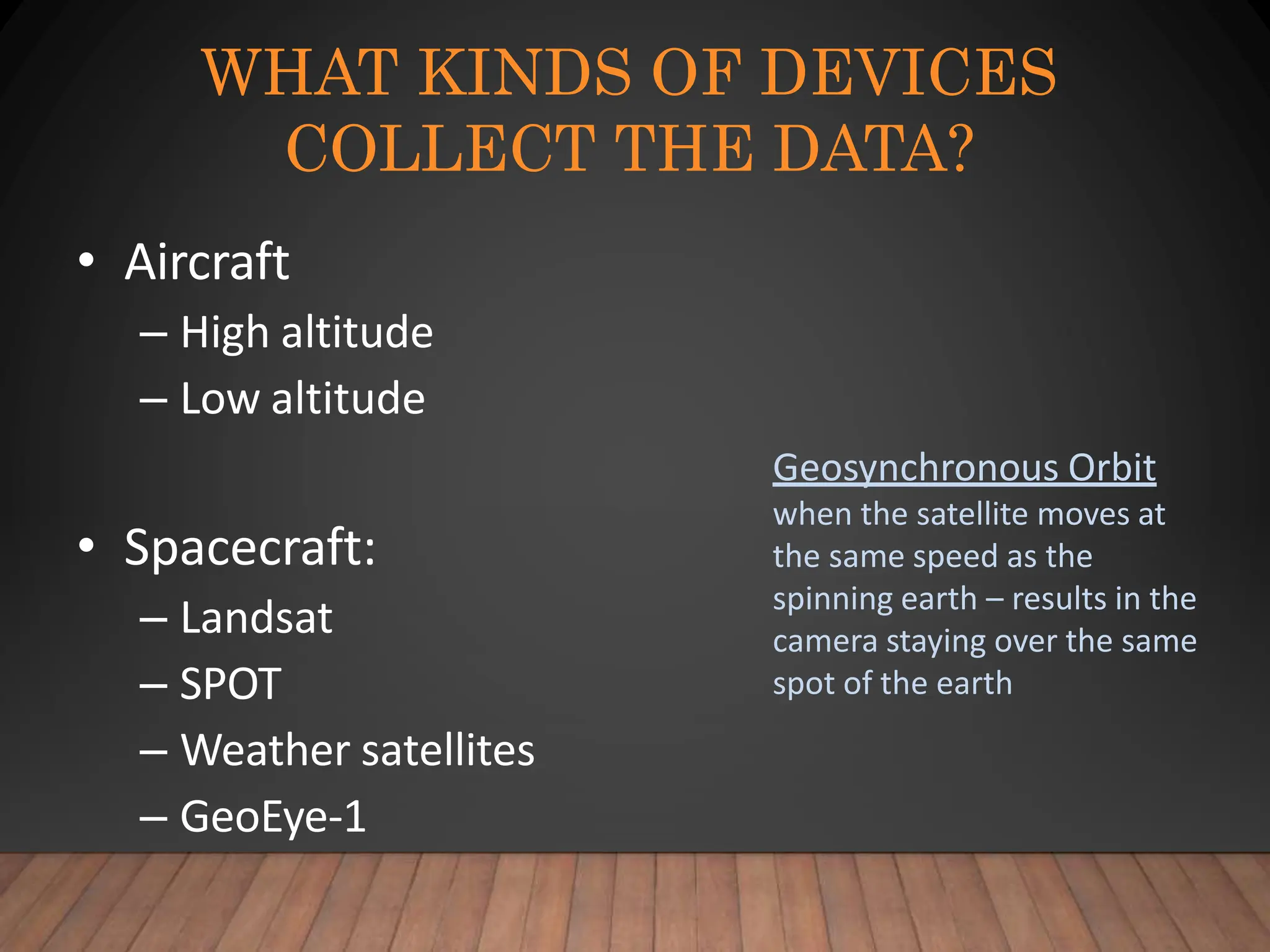 WHAT KINDS OF DEVICES
COLLECT THE DATA?
• Aircraft
– High altitude
– Low altitude
• Spacecraft:
– Landsat
– SPOT
– Weather satellites
– GeoEye-1
Geosynchronous Orbit
when the satellite moves at
the same speed as the
spinning earth – results in the
camera staying over the same
spot of the earth
 