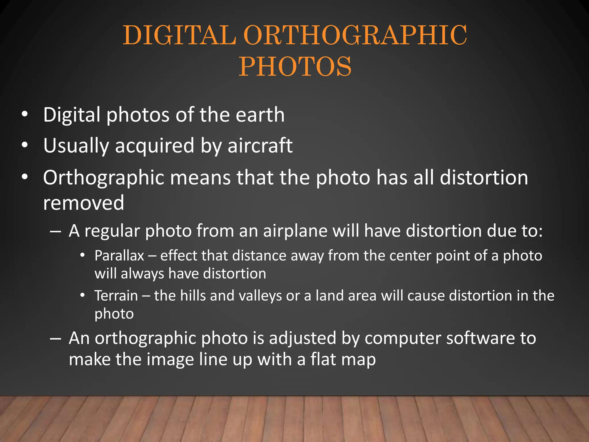 DIGITAL ORTHOGRAPHIC
PHOTOS
• Digital photos of the earth
• Usually acquired by aircraft
• Orthographic means that the photo has all distortion
removed
– A regular photo from an airplane will have distortion due to:
• Parallax – effect that distance away from the center point of a photo
will always have distortion
• Terrain – the hills and valleys or a land area will cause distortion in the
photo
– An orthographic photo is adjusted by computer software to
make the image line up with a flat map
 