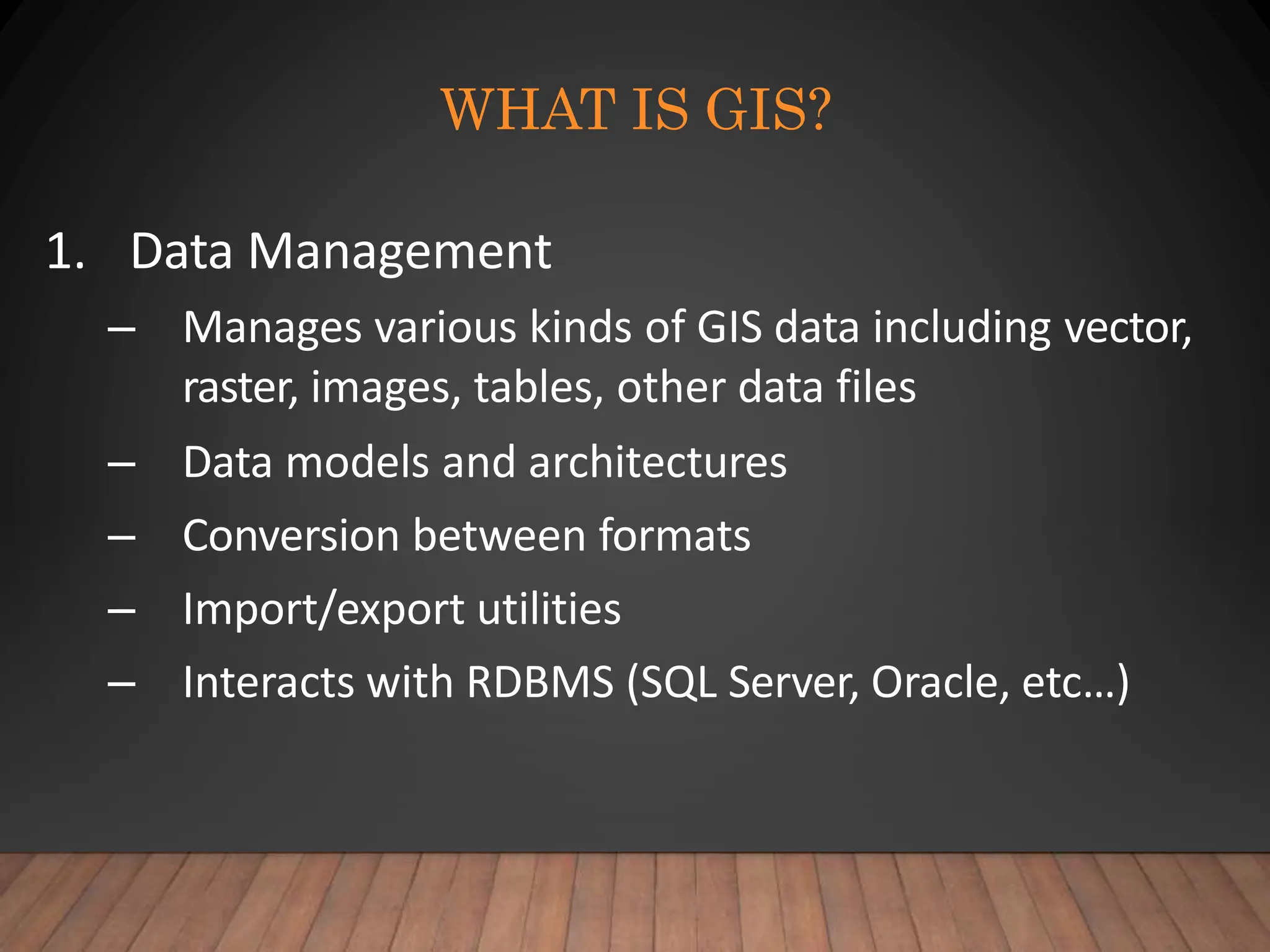 WHAT IS GIS?
1. Data Management
– Manages various kinds of GIS data including vector,
raster, images, tables, other data files
– Data models and architectures
– Conversion between formats
– Import/export utilities
– Interacts with RDBMS (SQL Server, Oracle, etc…)
 