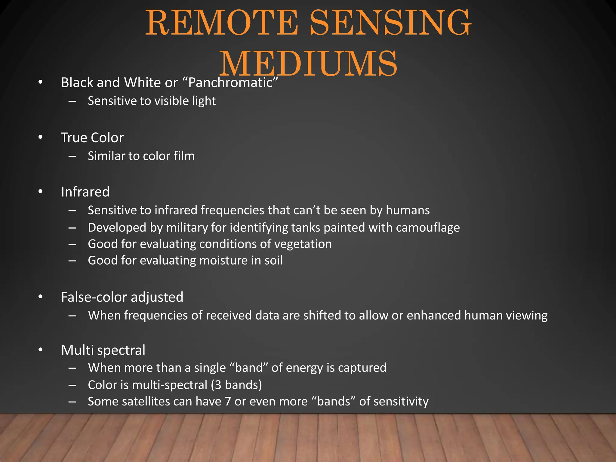 REMOTE SENSING
MEDIUMS
• Black and White or “Panchromatic”
– Sensitive to visible light
• True Color
– Similar to color film
• Infrared
– Sensitive to infrared frequencies that can’t be seen by humans
– Developed by military for identifying tanks painted with camouflage
– Good for evaluating conditions of vegetation
– Good for evaluating moisture in soil
• False-color adjusted
– When frequencies of received data are shifted to allow or enhanced human viewing
• Multi spectral
– When more than a single “band” of energy is captured
– Color is multi-spectral (3 bands)
– Some satellites can have 7 or even more “bands” of sensitivity
 