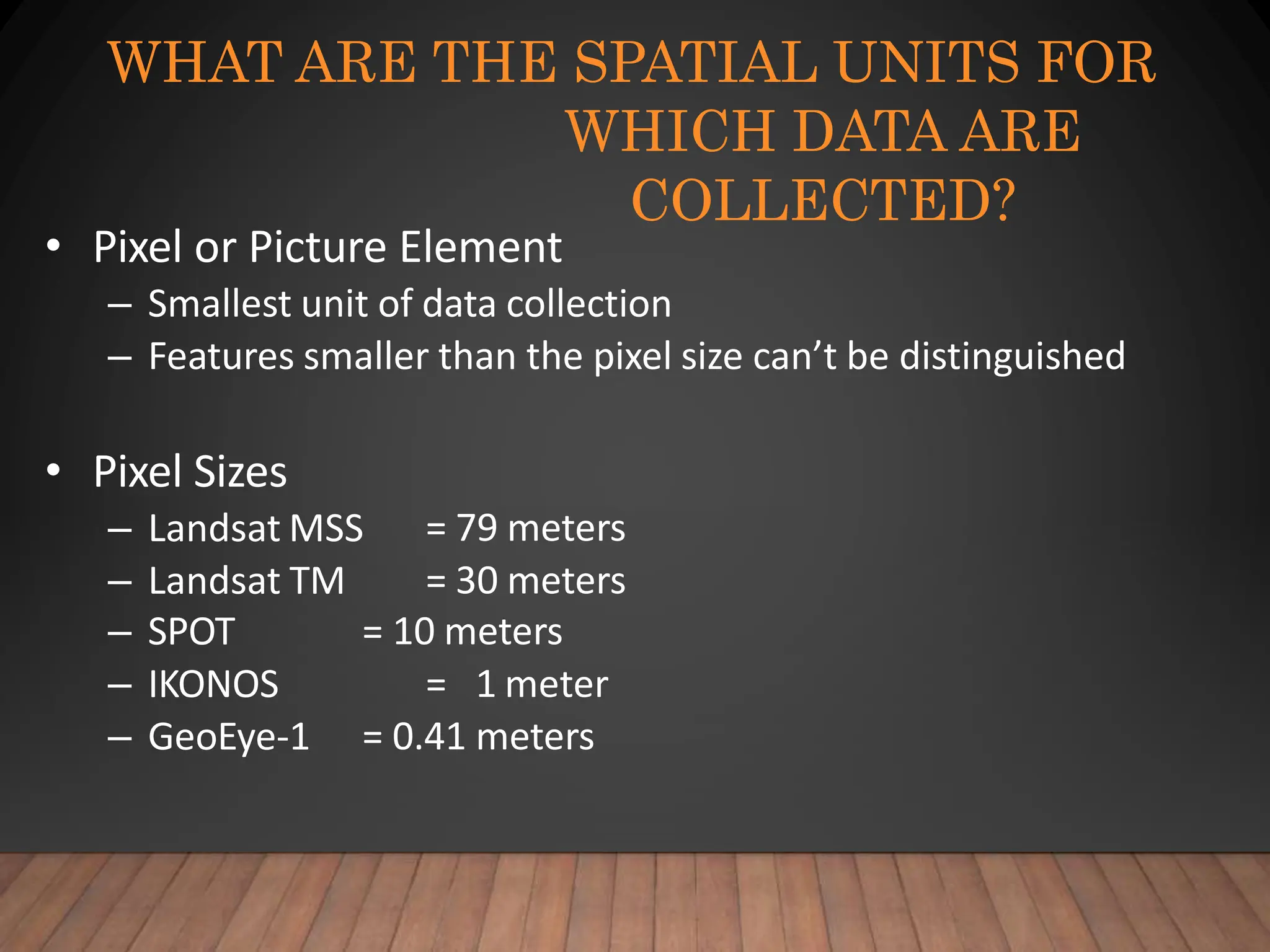 WHAT ARE THE SPATIAL UNITS FOR
WHICH DATA ARE
COLLECTED?
• Pixel or Picture Element
– Smallest unit of data collection
– Features smaller than the pixel size can’t be distinguished
• Pixel Sizes
– Landsat MSS
– Landsat TM
= 79 meters
= 30 meters
– SPOT
– IKONOS
– GeoEye-1
= 10 meters
= 1 meter
= 0.41 meters
 