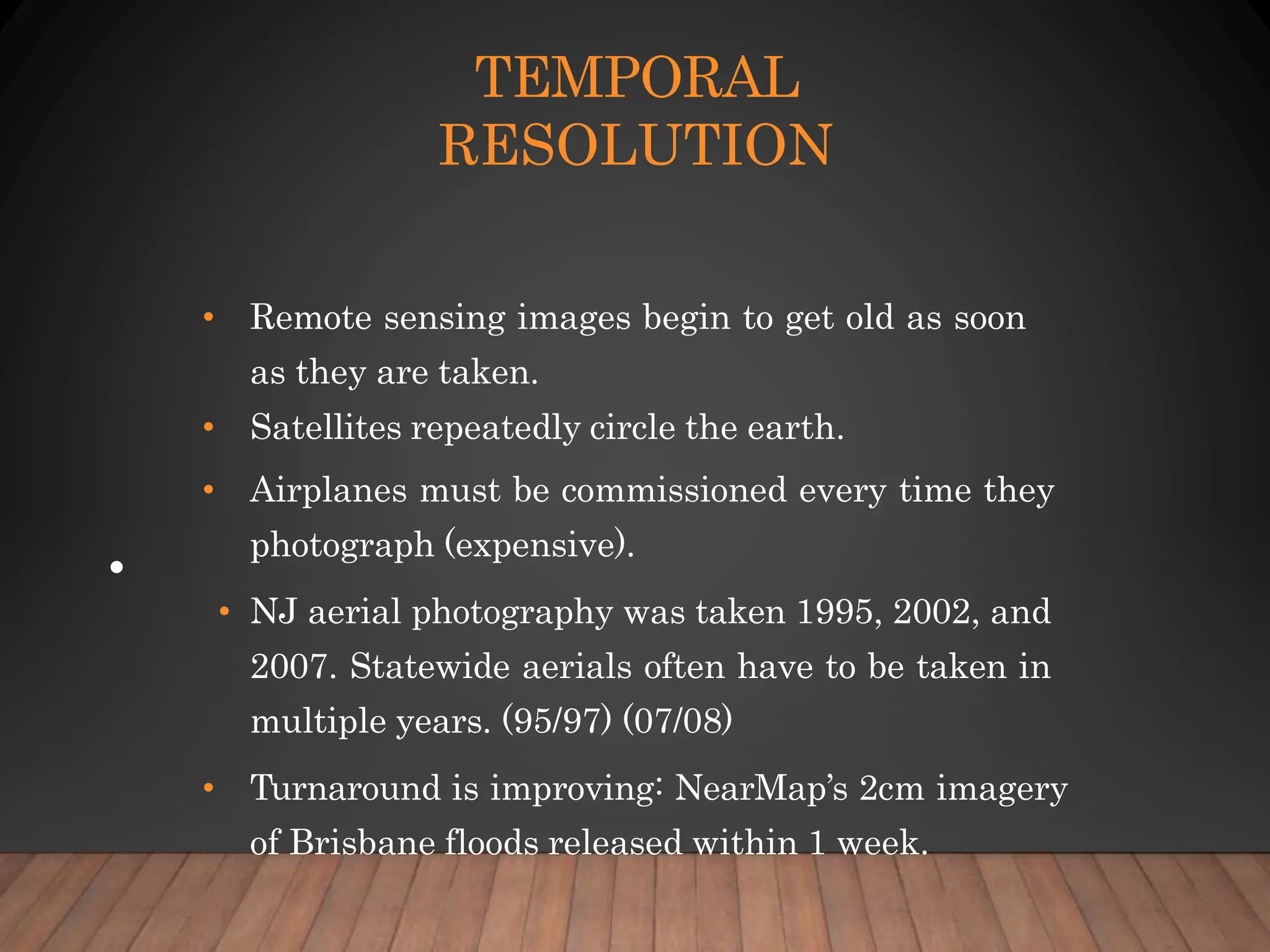 TEMPORAL
RESOLUTION
• Remote sensing images begin to get old as soon
as they are taken.
• Satellites repeatedly circle the earth.
• Airplanes must be commissioned every time they
photograph (expensive).
• NJ aerial photography was taken 1995, 2002, and
2007. Statewide aerials often have to be taken in
multiple years. (95/97) (07/08)
• Turnaround is improving: NearMap’s 2cm imagery
of Brisbane floods released within 1 week.
•
 