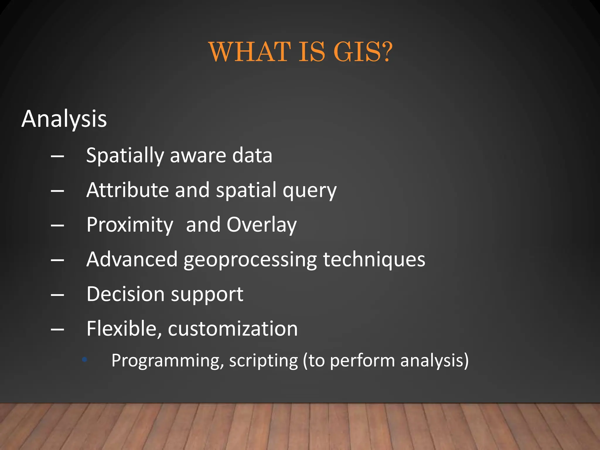 WHAT IS GIS?
Analysis
– Spatially aware data
– Attribute and spatial query
– Proximity and Overlay
– Advanced geoprocessing techniques
– Decision support
– Flexible, customization
• Programming, scripting (to perform analysis)
 