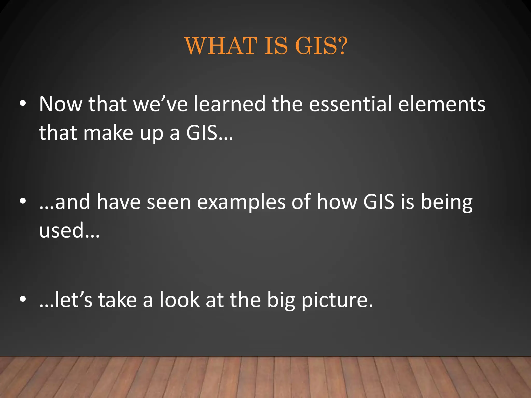 WHAT IS GIS?
• Now that we’ve learned the essential elements
that make up a GIS…
• …and have seen examples of how GIS is being
used…
• …let’s take a look at the big picture.
 